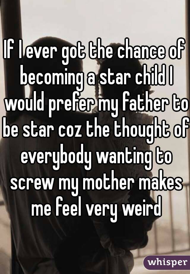 If I ever got the chance of becoming a star child I would prefer my father to be star coz the thought of everybody wanting to screw my mother makes me feel very weird