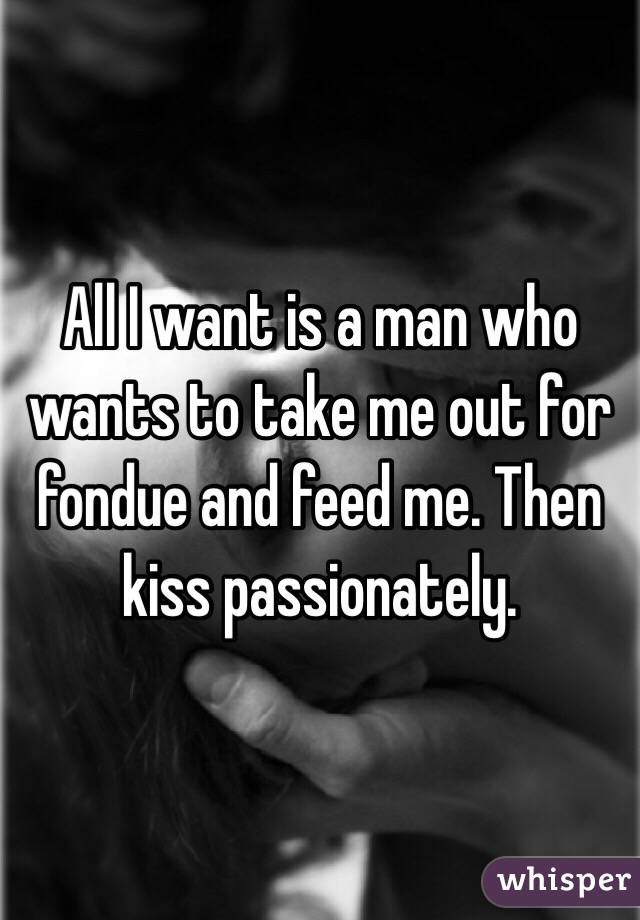 All I want is a man who wants to take me out for fondue and feed me. Then kiss passionately. 