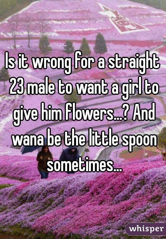 Is it wrong for a straight 23 male to want a girl to give him flowers...? And wana be the little spoon sometimes...