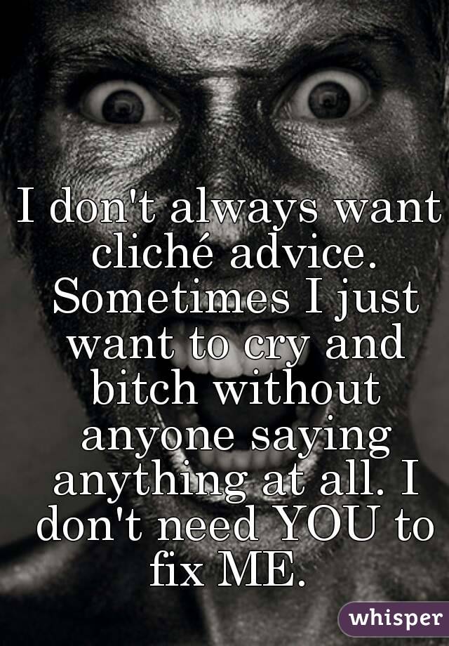 I don't always want cliché advice. Sometimes I just want to cry and bitch without anyone saying anything at all. I don't need YOU to fix ME. 