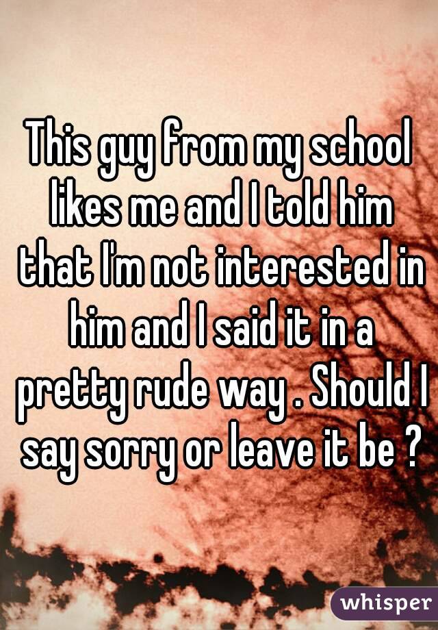 This guy from my school likes me and I told him that I'm not interested in him and I said it in a pretty rude way . Should I say sorry or leave it be ?