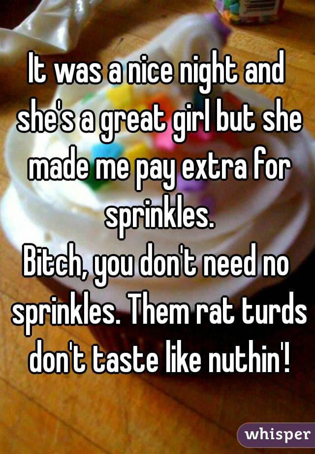 It was a nice night and she's a great girl but she made me pay extra for sprinkles.
Bitch, you don't need no sprinkles. Them rat turds don't taste like nuthin'!