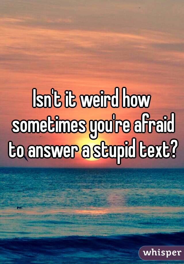 Isn't it weird how sometimes you're afraid to answer a stupid text?