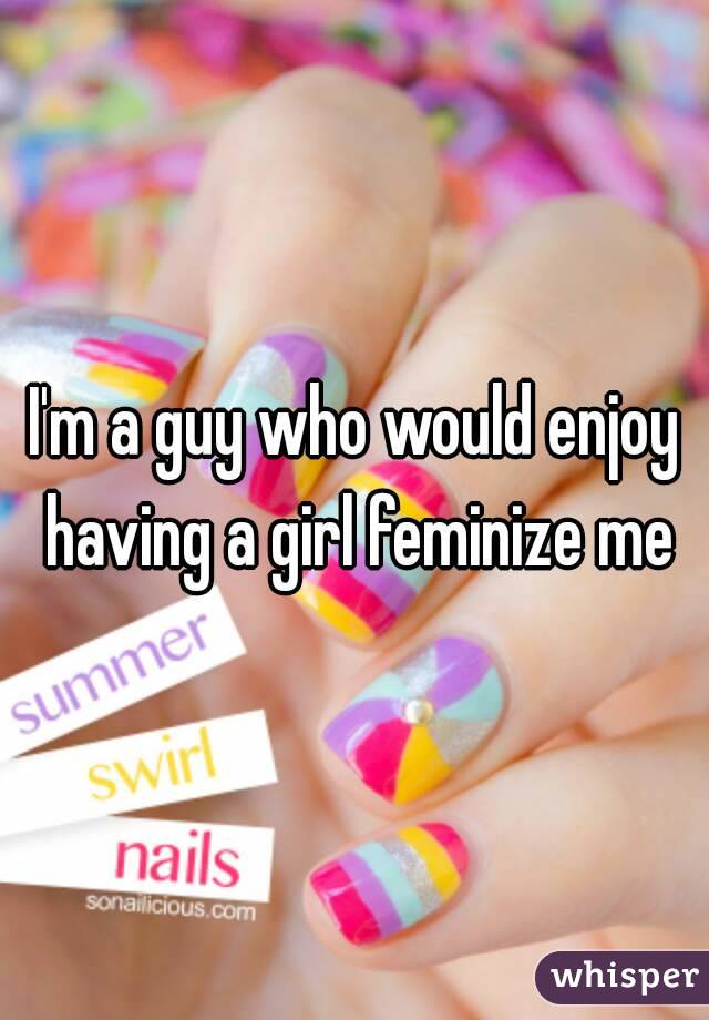 I'm a guy who would enjoy having a girl feminize me