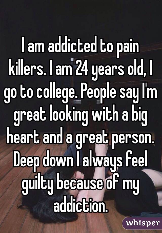 I am addicted to pain killers. I am 24 years old, I go to college. People say I'm great looking with a big heart and a great person. Deep down I always feel guilty because of my addiction.