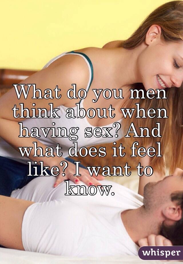 What do you men think about when having sex? And what does it feel like? I want to know.
