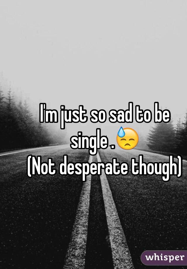 I'm just so sad to be single .😓
(Not desperate though)