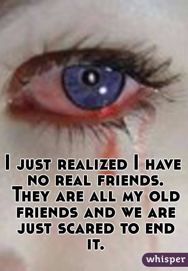 I just realized I have no real friends. They are all my old friends and we are just scared to end it.