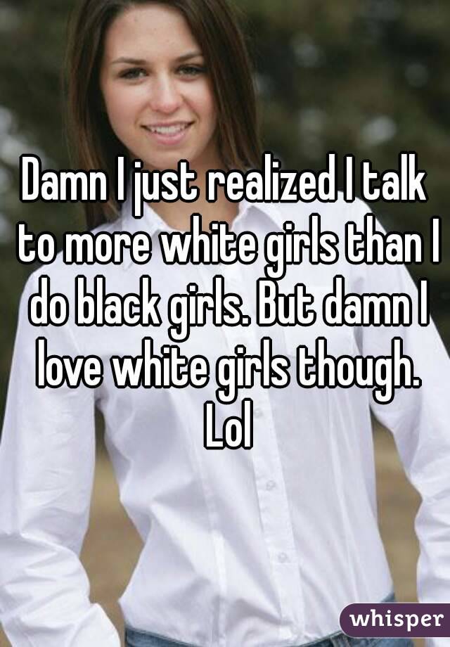 Damn I just realized I talk to more white girls than I do black girls. But damn I love white girls though. Lol