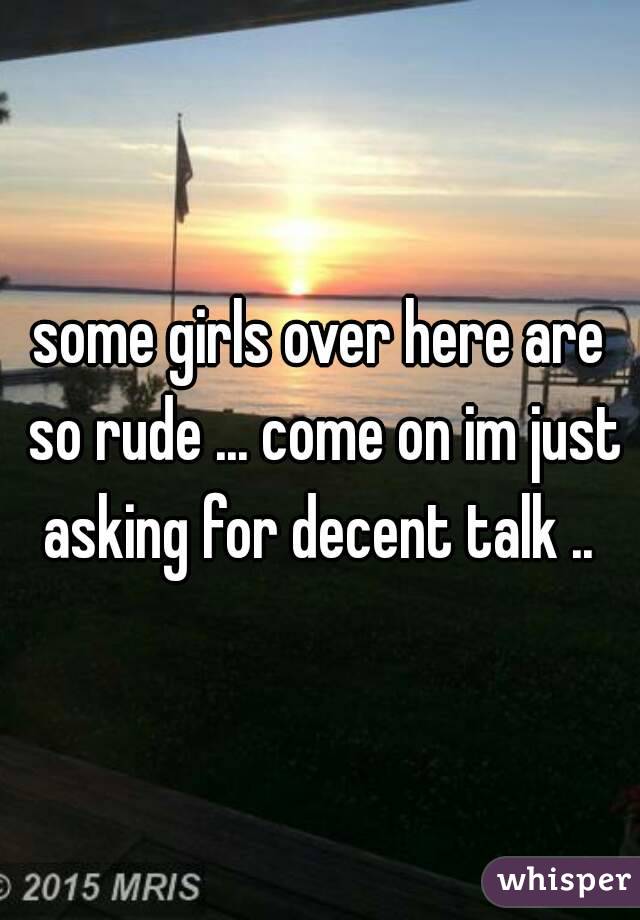 some girls over here are so rude ... come on im just asking for decent talk .. 
