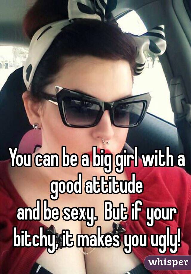You can be a big girl with a good attitude
and be sexy.  But if your bitchy, it makes you ugly!