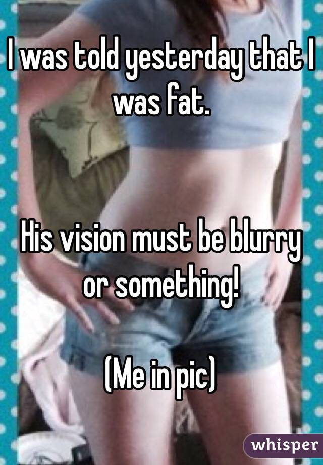 I was told yesterday that I was fat. 


His vision must be blurry or something!

(Me in pic)