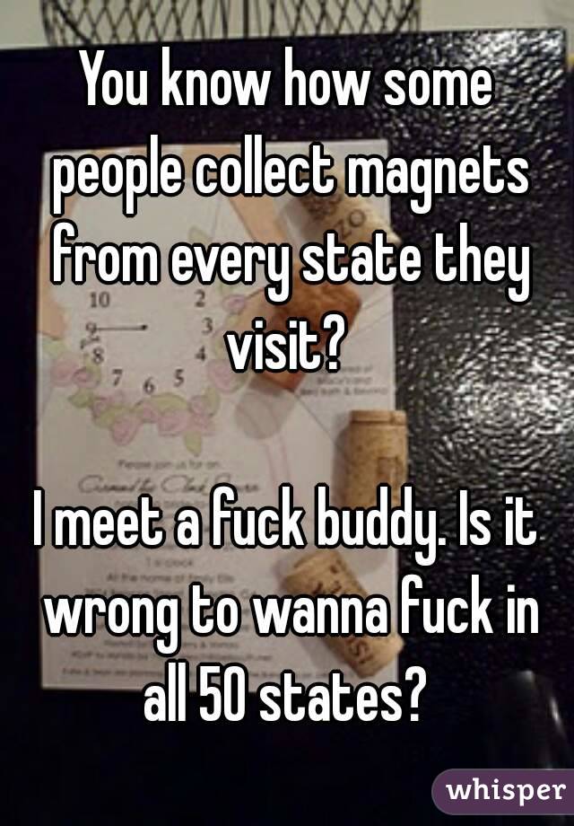 You know how some people collect magnets from every state they visit? 

I meet a fuck buddy. Is it wrong to wanna fuck in all 50 states? 
