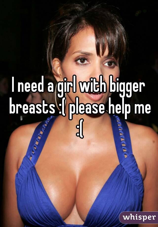 I need a girl with bigger breasts :( please help me :(