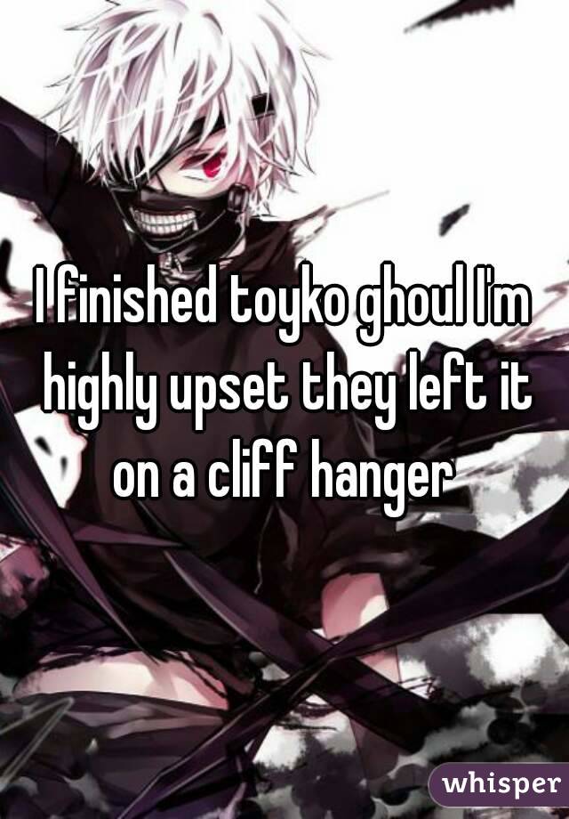 I finished toyko ghoul I'm highly upset they left it on a cliff hanger 