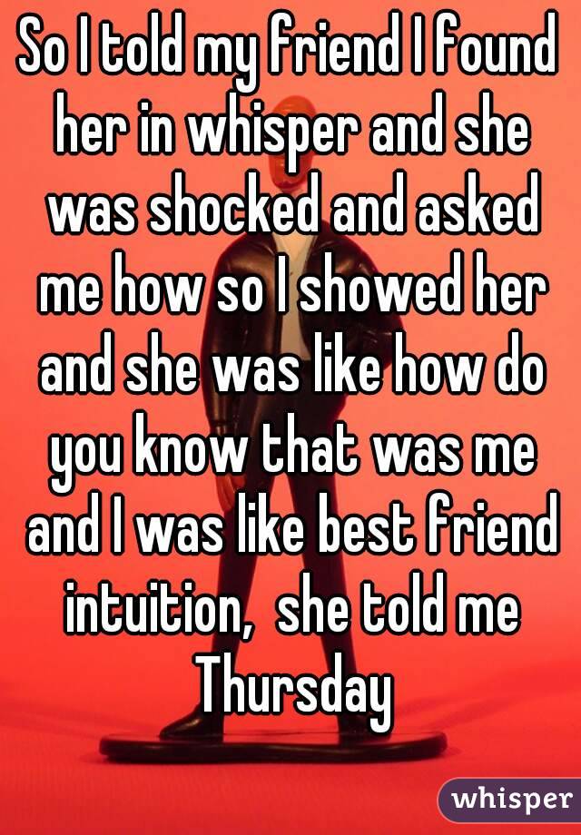 So I told my friend I found her in whisper and she was shocked and asked me how so I showed her and she was like how do you know that was me and I was like best friend intuition,  she told me Thursday