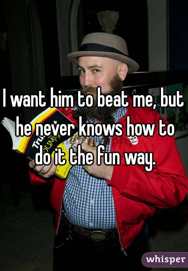 I want him to beat me, but he never knows how to do it the fun way.