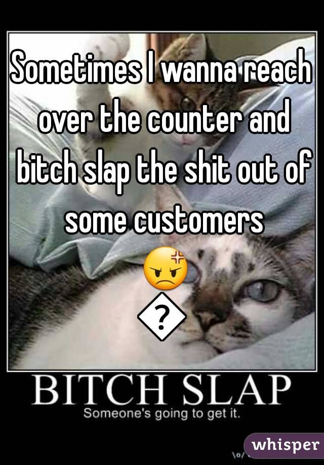 Sometimes I wanna reach over the counter and bitch slap the shit out of some customers 😡😒