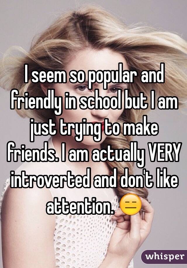 I seem so popular and friendly in school but I am just trying to make friends. I am actually VERY introverted and don't like attention. 😑