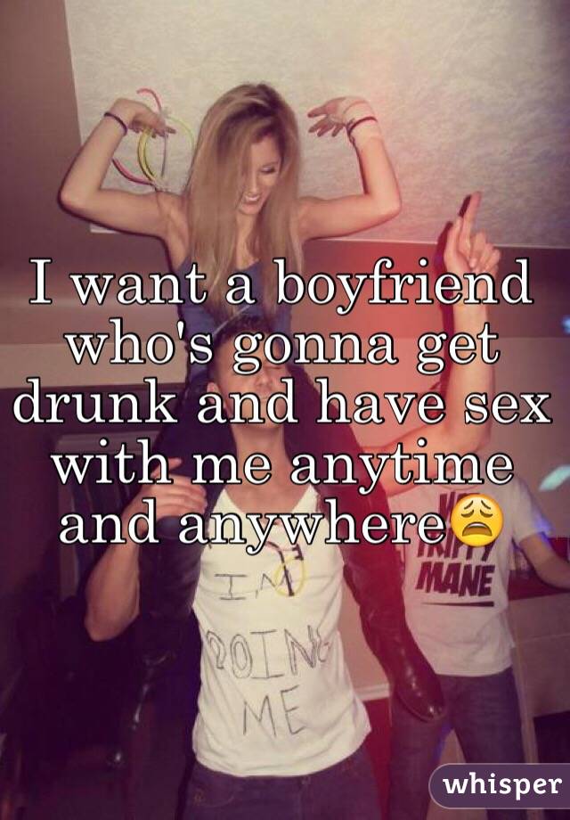 I want a boyfriend who's gonna get drunk and have sex with me anytime and anywhere😩