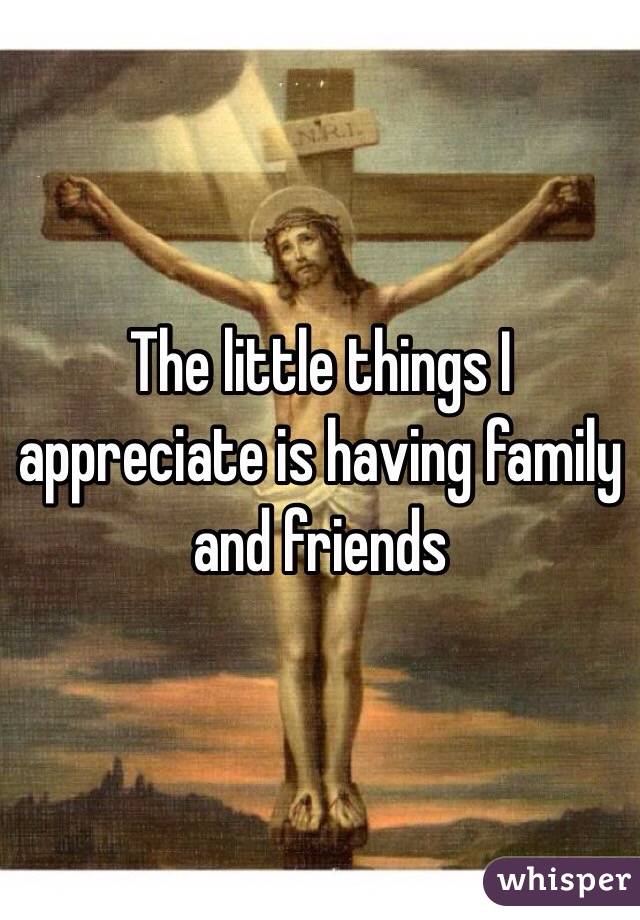 The little things I appreciate is having family and friends