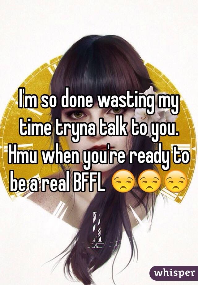 I'm so done wasting my time tryna talk to you. Hmu when you're ready to be a real BFFL 😒😒😒