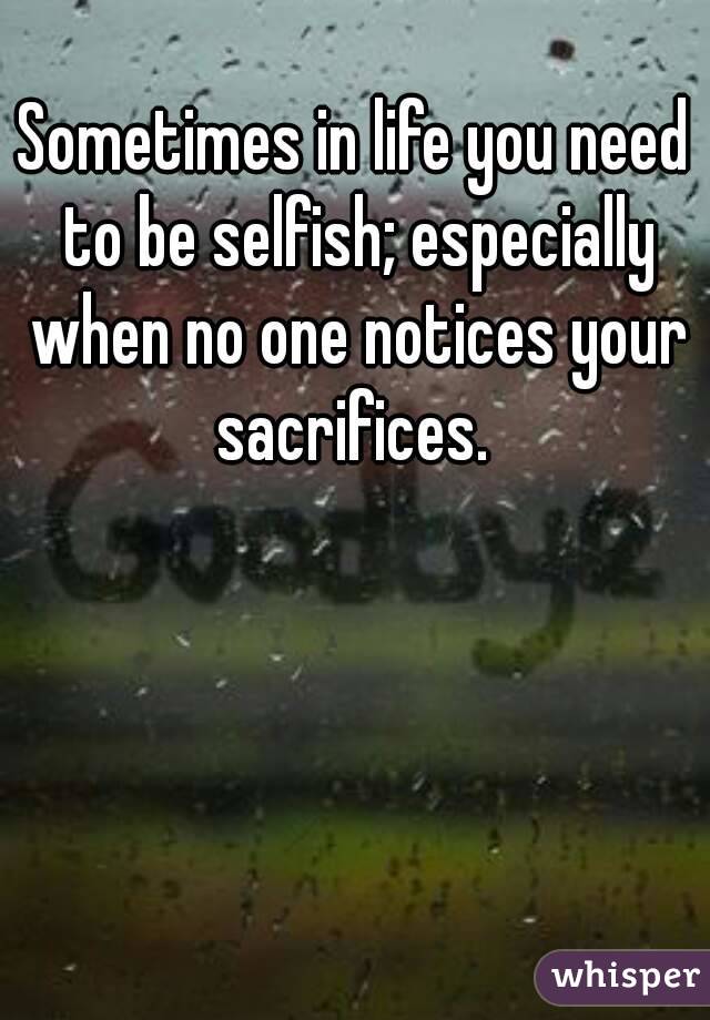 Sometimes in life you need to be selfish; especially when no one notices your sacrifices. 