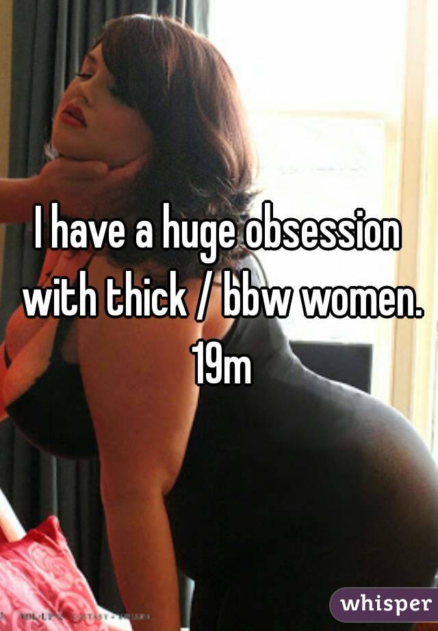 I have a huge obsession with thick / bbw women. 19m