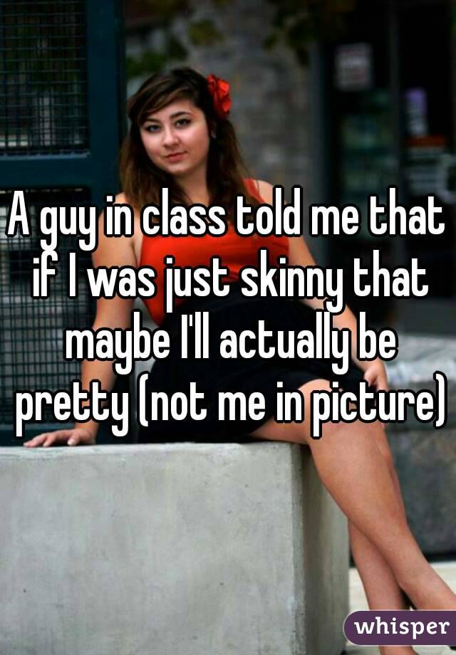 A guy in class told me that if I was just skinny that maybe I'll actually be pretty (not me in picture)