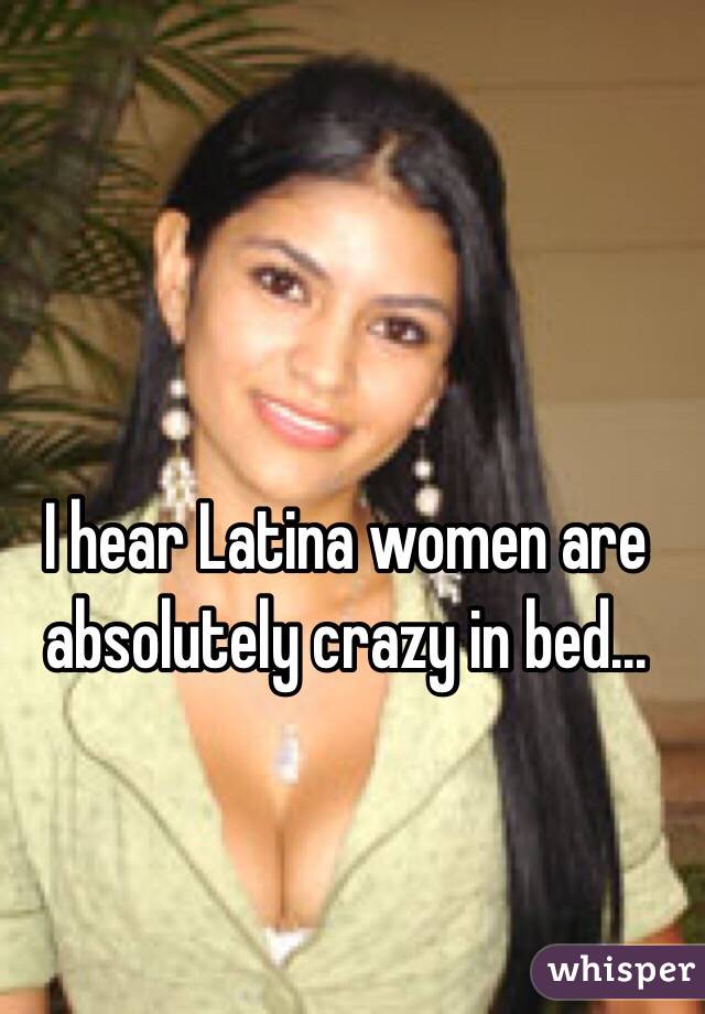 I hear Latina women are absolutely crazy in bed...