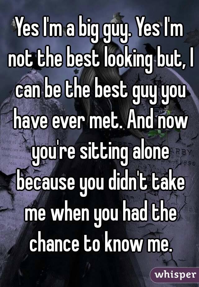 Yes I'm a big guy. Yes I'm not the best looking but, I can be the best guy you have ever met. And now you're sitting alone because you didn't take me when you had the chance to know me.