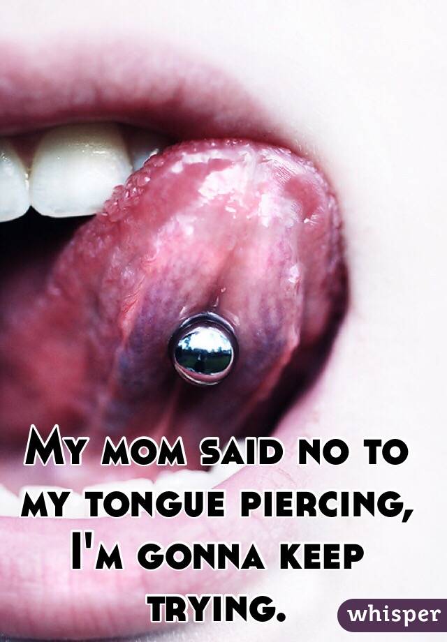 My mom said no to my tongue piercing, I'm gonna keep trying. 