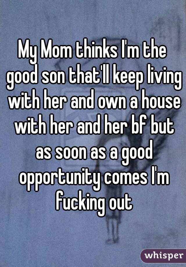 My Mom thinks I'm the good son that'll keep living with her and own a house with her and her bf but as soon as a good opportunity comes I'm fucking out