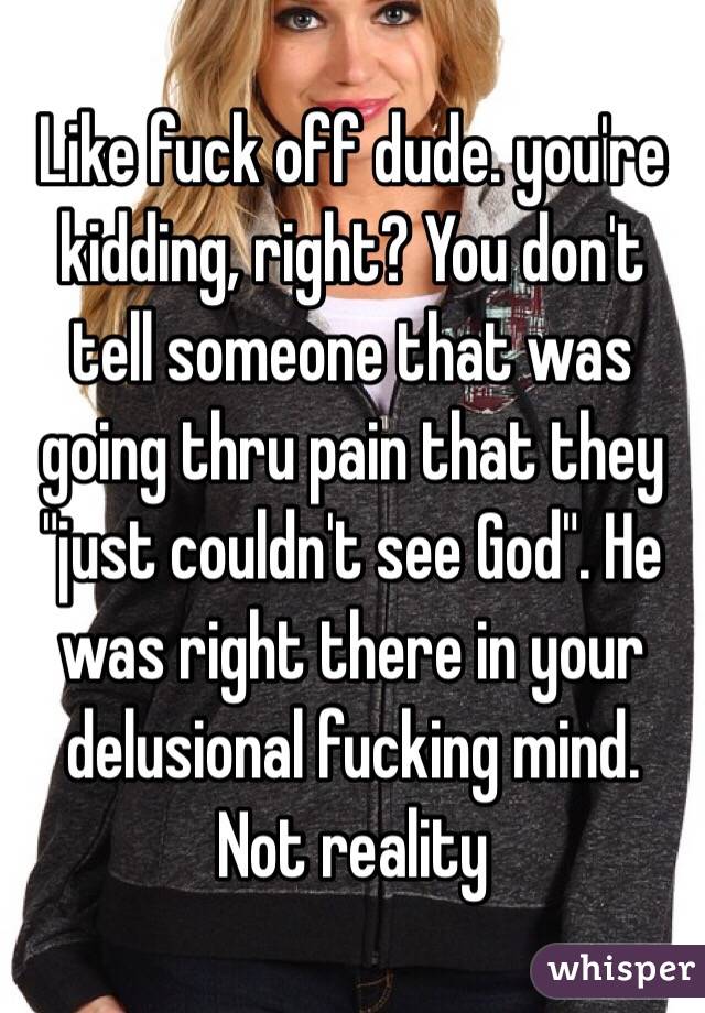Like fuck off dude. you're kidding, right? You don't tell someone that was going thru pain that they "just couldn't see God". He was right there in your delusional fucking mind. Not reality