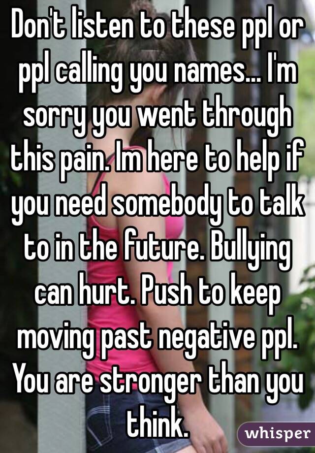 Don't listen to these ppl or ppl calling you names... I'm sorry you went through this pain. Im here to help if you need somebody to talk to in the future. Bullying can hurt. Push to keep moving past negative ppl. You are stronger than you think.