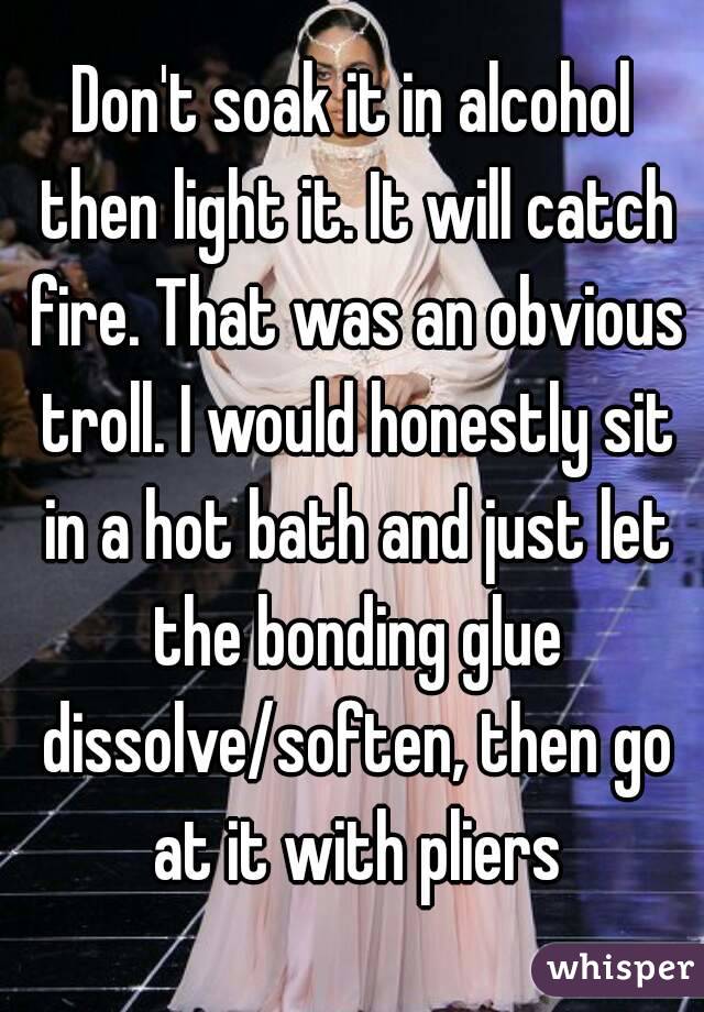 Don't soak it in alcohol then light it. It will catch fire. That was an obvious troll. I would honestly sit in a hot bath and just let the bonding glue dissolve/soften, then go at it with pliers