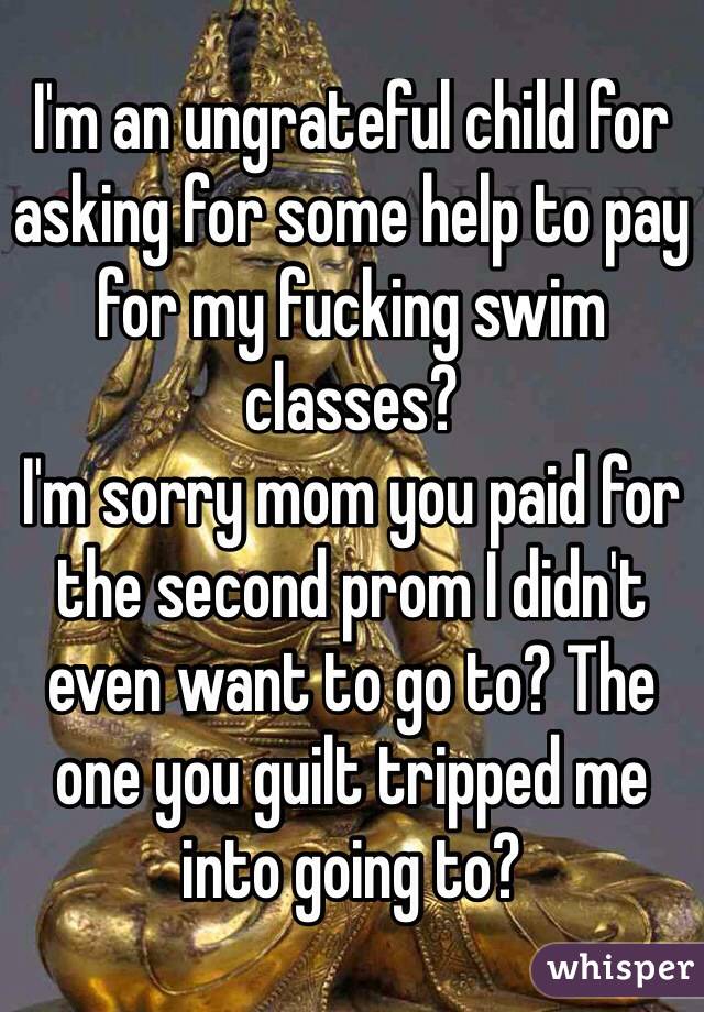 I'm an ungrateful child for asking for some help to pay for my fucking swim classes?
I'm sorry mom you paid for the second prom I didn't even want to go to? The one you guilt tripped me into going to? 
