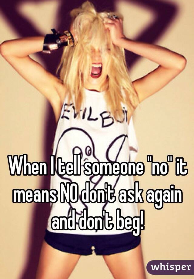 When I tell someone "no" it means NO don't ask again and don't beg!