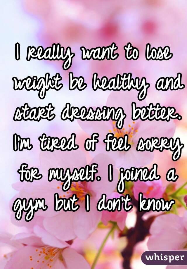 I really want to lose weight be healthy and start dressing better. I'm tired of feel sorry for myself. I joined a gym but I don't know 
