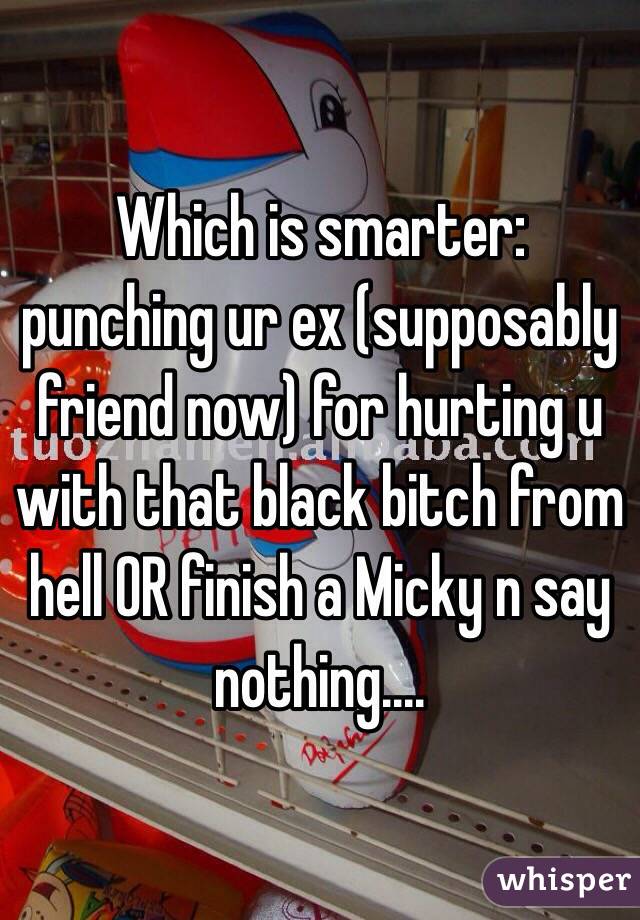 Which is smarter: punching ur ex (supposably friend now) for hurting u with that black bitch from hell OR finish a Micky n say nothing....