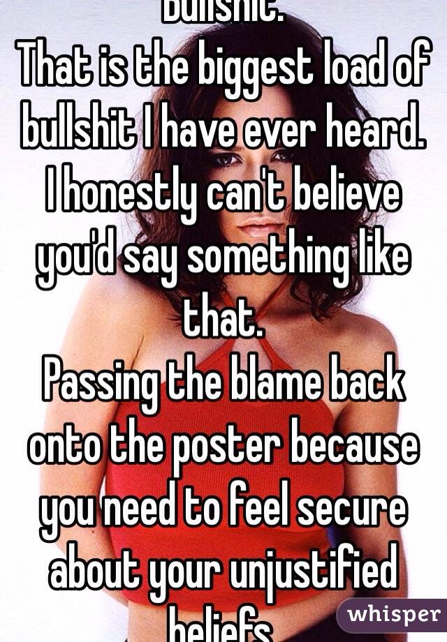 Bullshit.
That is the biggest load of bullshit I have ever heard.
I honestly can't believe you'd say something like that.
Passing the blame back onto the poster because you need to feel secure about your unjustified beliefs.