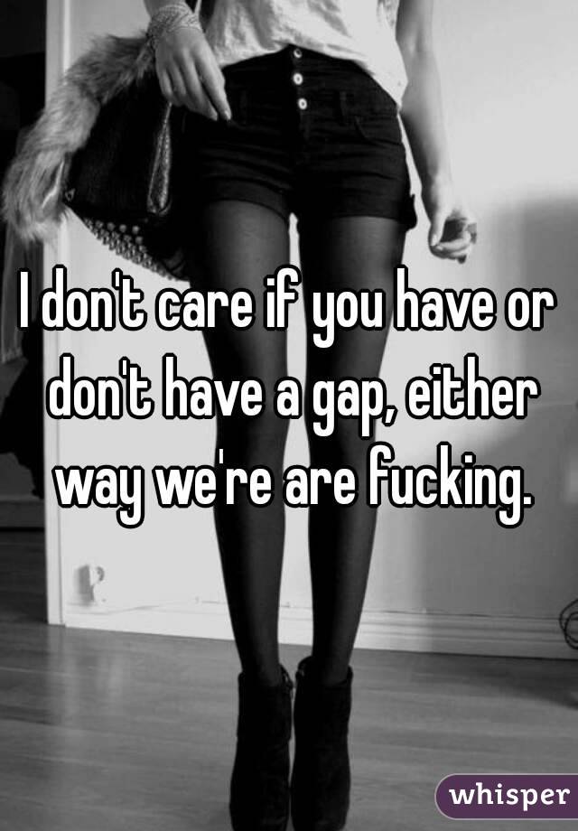 I don't care if you have or don't have a gap, either way we're are fucking.