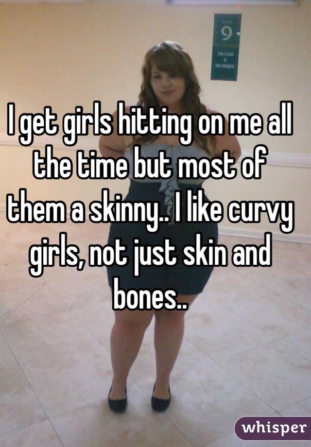 I get girls hitting on me all the time but most of them a skinny.. I like curvy girls, not just skin and bones..