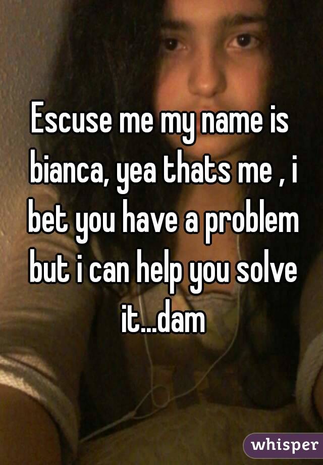 Escuse me my name is bianca, yea thats me , i bet you have a problem but i can help you solve it...dam