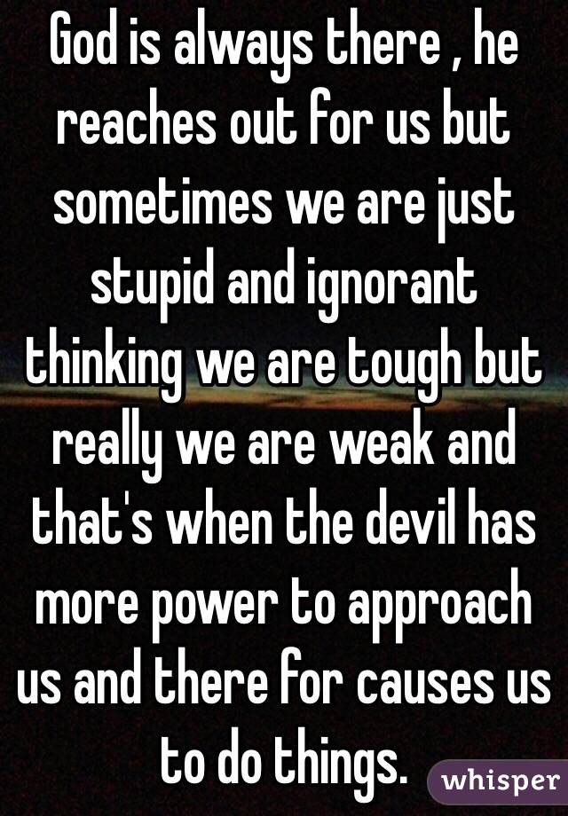 God is always there , he reaches out for us but sometimes we are just stupid and ignorant thinking we are tough but really we are weak and that's when the devil has more power to approach us and there for causes us to do things.