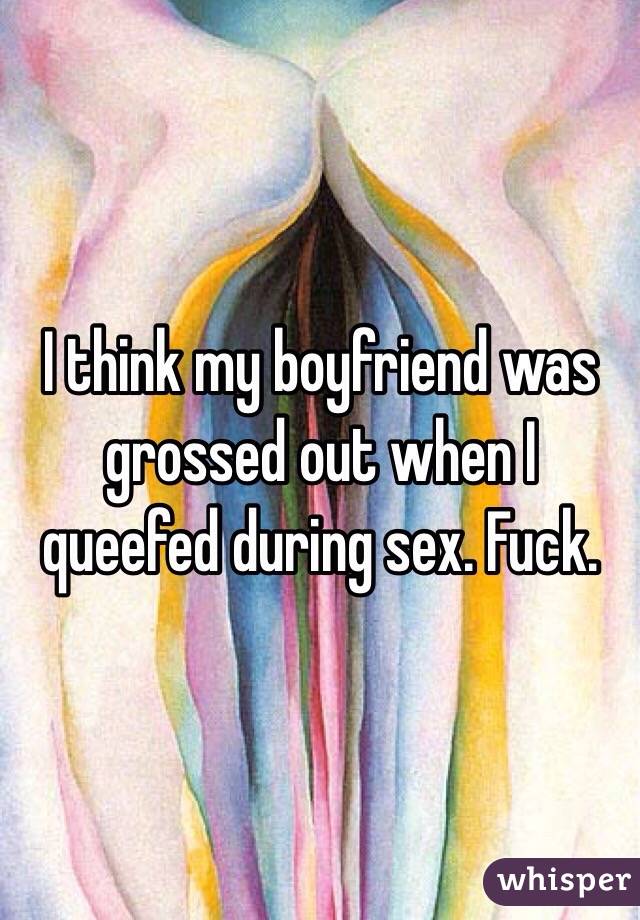 I think my boyfriend was grossed out when I queefed during sex. Fuck. 