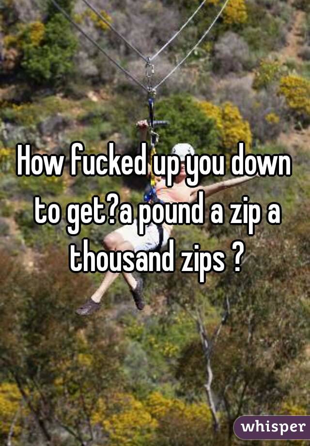 How fucked up you down to get?a pound a zip a thousand zips ?