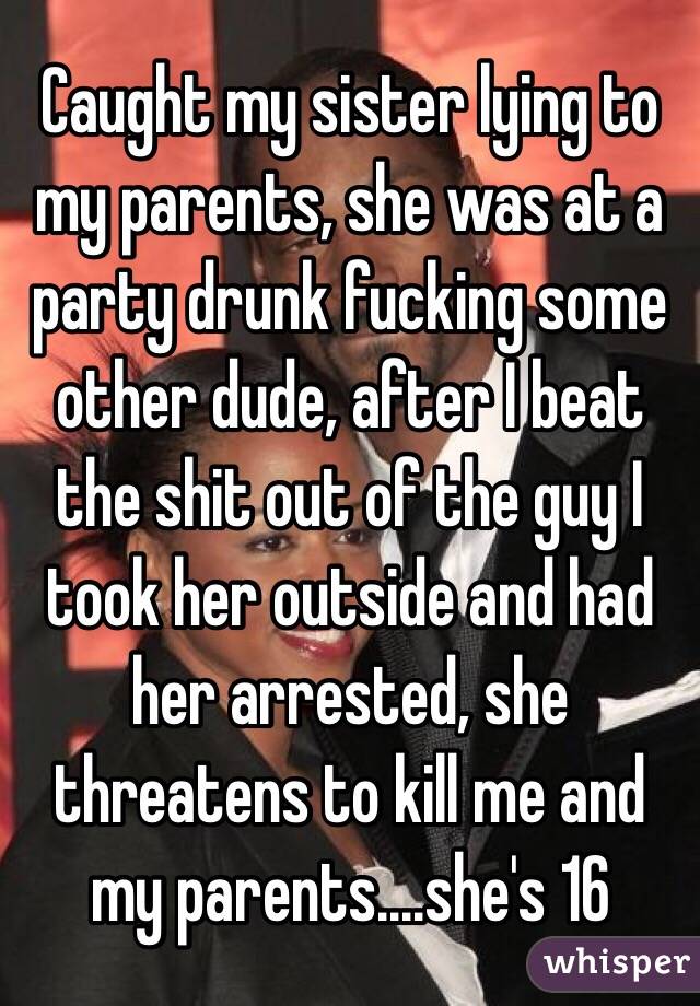 Caught my sister lying to my parents, she was at a party drunk fucking some other dude, after I beat the shit out of the guy I took her outside and had her arrested, she threatens to kill me and my parents....she's 16 