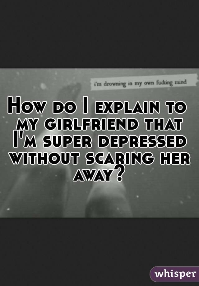 How do I explain to my girlfriend that I'm super depressed without scaring her away?