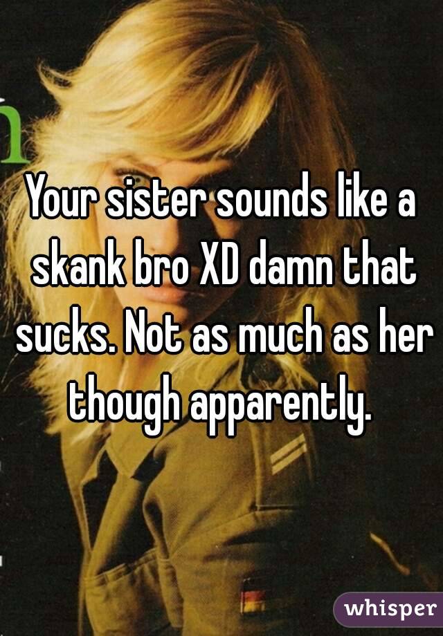Your sister sounds like a skank bro XD damn that sucks. Not as much as her though apparently. 